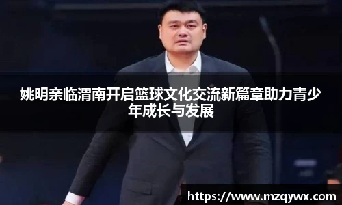 姚明亲临渭南开启篮球文化交流新篇章助力青少年成长与发展